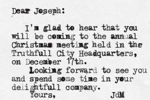 Dear Joseph: I'm glad to hear that you will be coming to the annual Christmas meeting held in thr e Truthfull City Headquarters, on December 17 th. l Looking forward to see you and spend some time in your delightfull company. Yours, Jdm M 