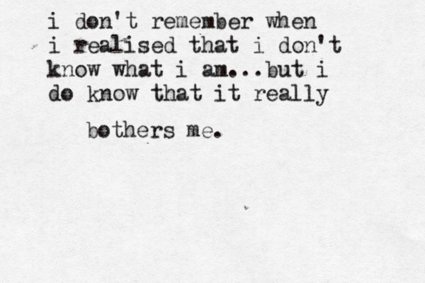 i don't remember when i realised that i don't know what i am...but i do know that it really bothers me. 