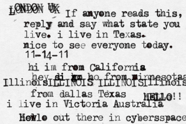 Hello out there in cybers s pace how If anyone reads this, reply and say what state you live. i live in Texas. nice to see everyone today. 11-14-11 hi im from Californis a hey si di go h xx ho from minnesotaa from dallas Texas i live in Victoria Australia HELLO!! hello IllinoisILLINOIS ILLINOISIllinois LONDON UK L ONDON UK 