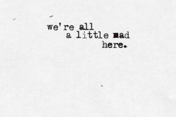 we're all a little mad here. 