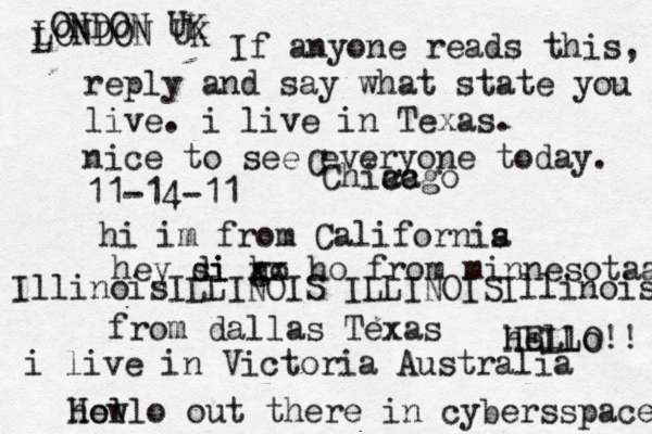 Hello out there in cybers s pace how If anyone reads this, reply and say what state you live. i live in Texas. nice to see everyone today. 11-14-11 hi im from Californis a hey si di go h xx ho from minnesotaa from dallas Texas i live in Victoria Australia HELLO!! hello IllinoisILLINOIS ILLINOISIllinois LONDON UK L ONDON UK C Chiacgo ca