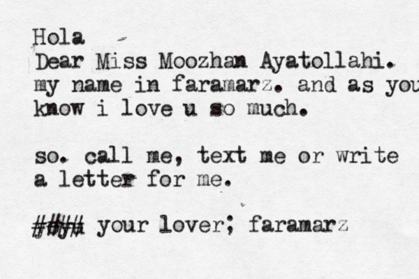Hola Dear Miss Moozhan Ayatollahi. my name in faramarz. and as you know i love u so much. so. call me, text me or write a letter for me . yoyu ## ## your lover; faramarz 