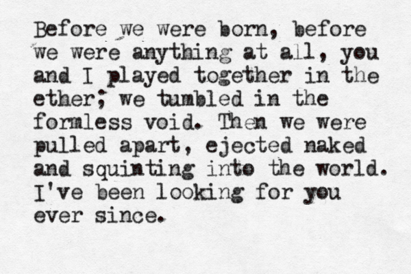 Before we were born, before we were anything at all, you and I played together in the ether; we tumbled in the formless void. Then we were pulled apart, ejected naked and squinting into the world. I've been looking for you ever since .