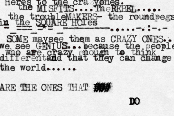 Heres to the crazyones. the MISFITS....TheREBEL..... the troubleMAKERS- the roundpegs in the SQUARE HOles = _===_=*=•_---------.....-.:-.- SOME maysee them as CRAZY ONES... we see GENIUS...because the people who are crazy enough to think differentad n nd that they can change the world...... ARE THE ONES THAT DO DO DO D DO @@@ ### ### ### ### DO DO DO 