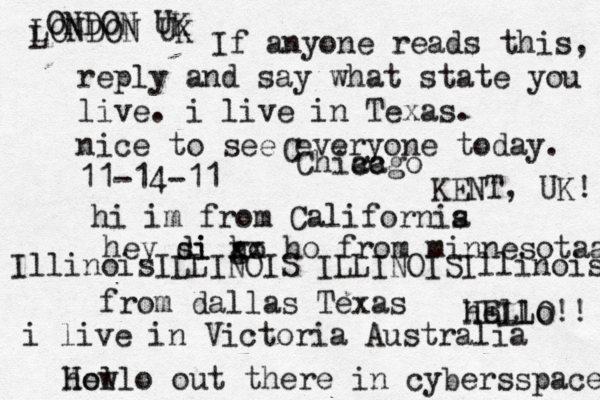 Hello out there in cybers s pace how If anyone reads this, reply and say what state you live. i live in Texas. nice to see everyone today. 11-14-11 hi im from Californis a hey si di go h xx ho from minnesotaa from dallas Texas i live in Victoria Australia HELLO!! hello IllinoisILLINOIS ILLINOISIllinois LONDON UK L ONDON UK C Chiacgo ca KENT, UK! 