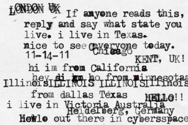 Hello out there in cybers s pace how If anyone reads this, reply and say what state you live. i live in Texas. nice to see everyone today. 11-14-11 hi im from Californis a hey si di go h xx ho from minnesotaa from dallas Texas i live in Victoria Australia HELLO!! hello IllinoisILLINOIS ILLINOISIllinois LONDON UK L ONDON UK C Chiacgo ca KENT, UK! Heidelberg, Germany 