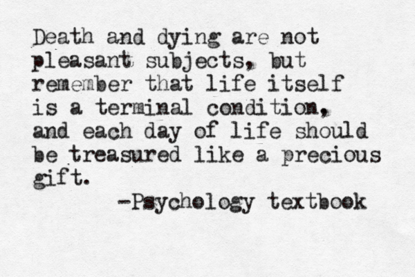 Death and dying are not pleasant subjects, but remember that life itself is a terminal condition. , and each day of life should be treasured like a precious gift . -Psychology text book 