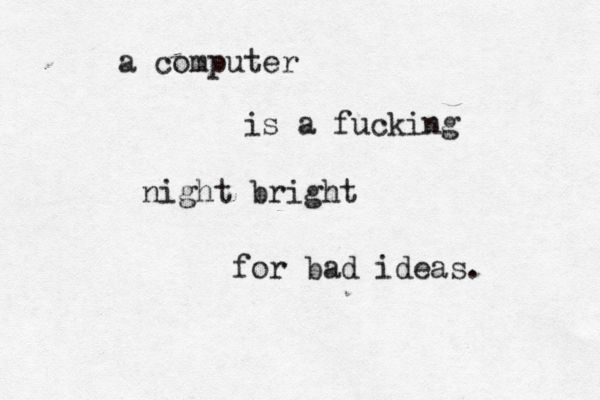 a computer is a fucking night bright for bad ideas. 
