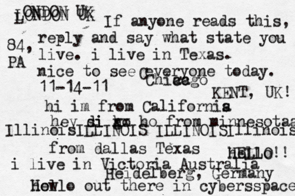 Hello out there in cybers s pace how If anyone reads this, reply and say what state you live. i live in Texas. nice to see everyone today. 11-14-11 hi im from Californis a hey si di go h xx ho from minnesotaa from dallas Texas i live in Victoria Australia HELLO!! hello IllinoisILLINOIS ILLINOISIllinois LONDON UK L ONDON UK C Chiacgo ca KENT, UK! Heidelberg, Germany 84, PA 