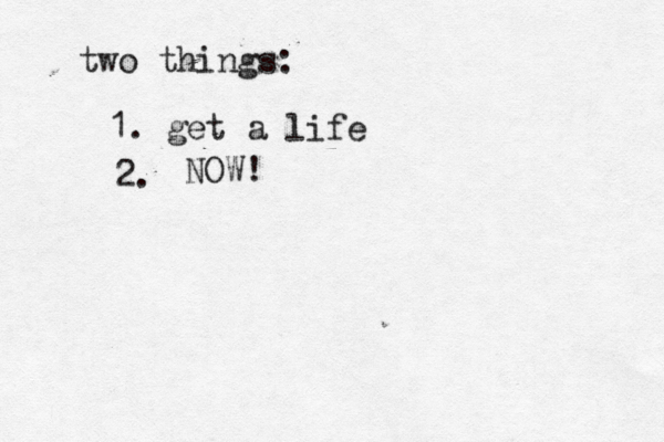 two things: 1. get a life 2. NOW! 