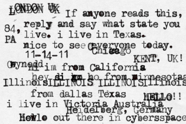 Hello out there in cybers s pace how If anyone reads this, reply and say what state you live. i live in Texas. nice to see everyone today. 11-14-11 hi im from Californis a hey si di go h xx ho from minnesotaa from dallas Texas i live in Victoria Australia HELLO!! hello IllinoisILLINOIS ILLINOISIllinois LONDON UK L ONDON UK C Chiacgo ca KENT, UK! Heidelberg, Germany 84, PA G e wynedd
