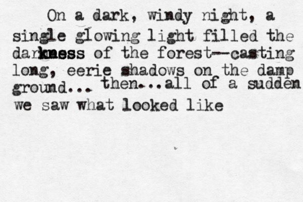 On a dark, windy night, a single glowing light filled the darness kness kn kn ne ess of the forest— --casting long, eerie shadows on the damp ground... then...all of a sudden we saw what looked like