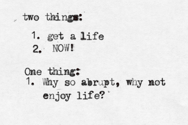 two things: 1. get a life 2. NOW! One thing: 1. Why so abrupt, why not enjoy life?
