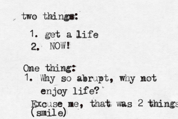 two things: 1. get a life 2. NOW! One thing: 1. Why so abrupt, why not enjoy life? Excuse me, that was 2 things (smile)