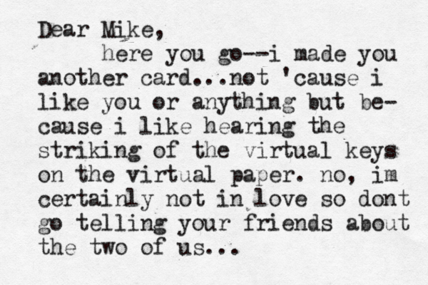 Dear Mike, here you go--i made you another card...not 'cause i like you or anything but be- cause i like hearing the striking of the virtual keys on the virtual paper. no, im certainly not in love so dont go telling your friends about the two of us...