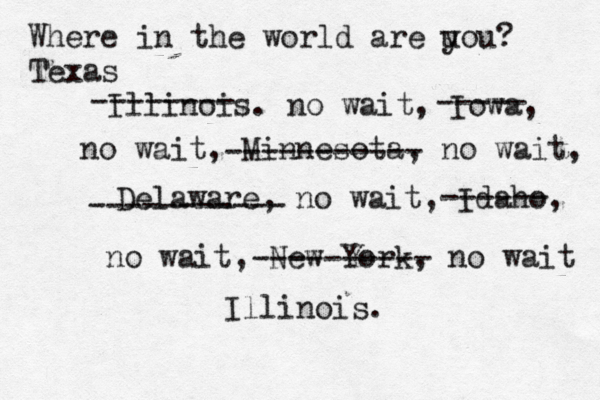 Where in the world are u you? Texas Illinois. no wait, Iowa, no wait, Minnesota, no wait, Delaware, no wait, Idaho, no wait, -------- ----- ----------- ----------- ------ New York, no wait Illinois. ---------- 