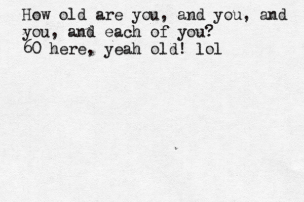 How old are you, and you, and you, and each of you? 60 here, yeah old! lol