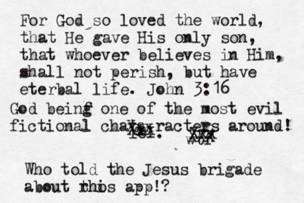 For God so loved the world, that He gave His only son, that whoever believes in Him, shall not perish, but have eterbal life. John 3:16 lol. wtf Xxx Xxx Xxx XXX Who told the Jesus brigade about rh thos i app!? God beinf g one of the most evil fictional chata racters around! 