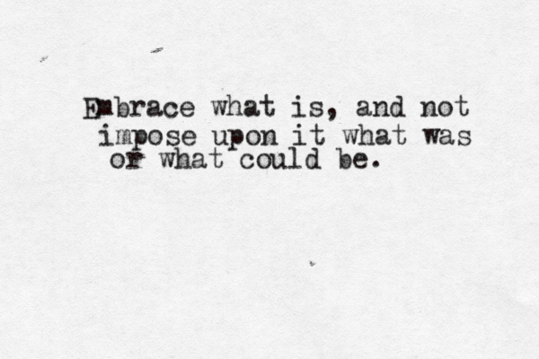 Embrace what is, and not impose upon it what was or what could be. 