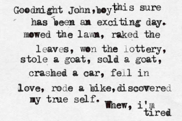 Goodnight John boy! , this sure has been an exciting day. mowed the lawn, raked the leaves, won the lottery, stole a goat, sold a goat, crashed a car, fell in love, rode a bike,discovered my true self. Whew, i'm tired 
