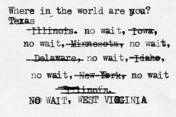 Where in the world are u you? Texas Illinois. no wait, Iowa, no wait, Minnesota, no wait, Delaware, no wait, Idaho, no wait, -------- ----- ----------- ----------- ------ New York, no wait Illinois. ---------- --- - -- __________ - --- - ---------- No O WAIT , WEST VIGI R RGINIA 