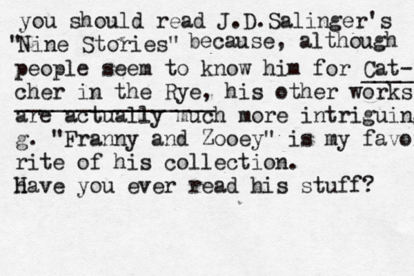 you should read J.D.Salinger's Nine Stories" " because, although people seem to know him for Cat- cher in the Rye, his other works are actually much more intriguing g. "Franny and Zooey" is my favorite rite of his collection. h Have you ever read his stuff? ____ ________________ 