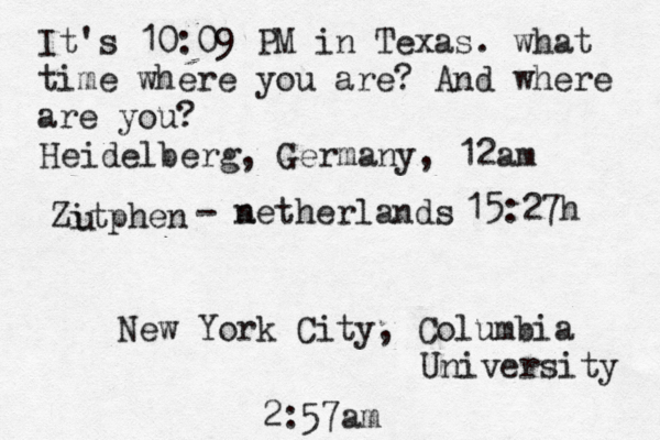 It's 10:09 PM in Texas. what time where you are? And where are you? New York City, Columbia University 2:57am Heidelberg, Germany, 12am Zitphen u - a netherlands 15:27h 