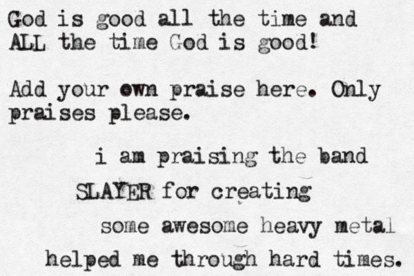 God is good all the time and ALL the time God is good! Add your own praise here. Only praises please. i am praising the band SLAYER for creating some awesome heavy metal helped me through hard times. 