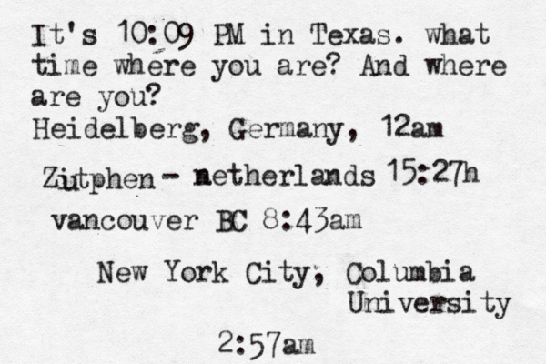 It's 10:09 PM in Texas. what time where you are? And where are you? New York City, Columbia University 2:57am Heidelberg, Germany, 12am Zitphen u - a netherlands 15:27h vancouver BC 8:43am 