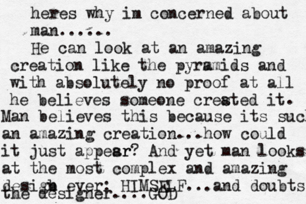 heres why im concerned about man...... He can look at a n amazing creation like the pyrm amids and with absolutely no proof at all he believes someone crested it a . Man believes this because its such an amazing creation...how could it just appesr ar? And yet man looks at the most complex and amazing desigb n ever: HIMSELF...and doubts the designer....GOD