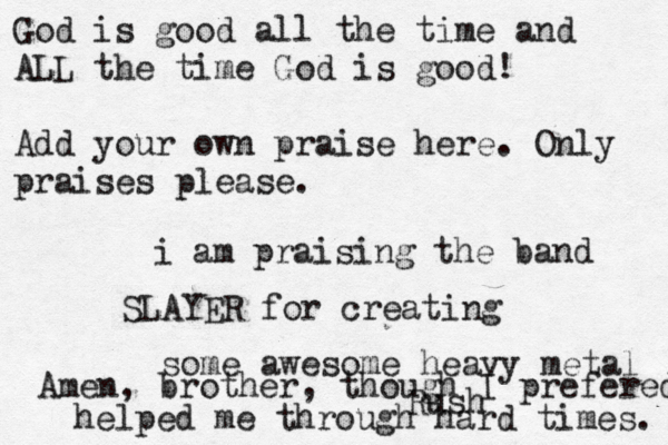 God is good all the time and ALL the time God is good! Add your own praise here. Only praises please. i am praising the band SLAYER for creating some awesome heavy metal helped me through hard times. Amen, brother, though I prefered Rush