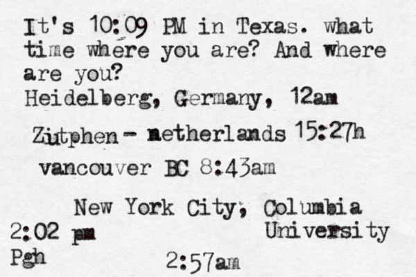 It's 10:09 PM in Texas. what time where you are? And where are you? New York City, Columbia University 2:57am Heidelberg, Germany, 12am Zitphen u - a netherlands 15:27h vancouver BC 8:43am 2:02 pm Pgh 
