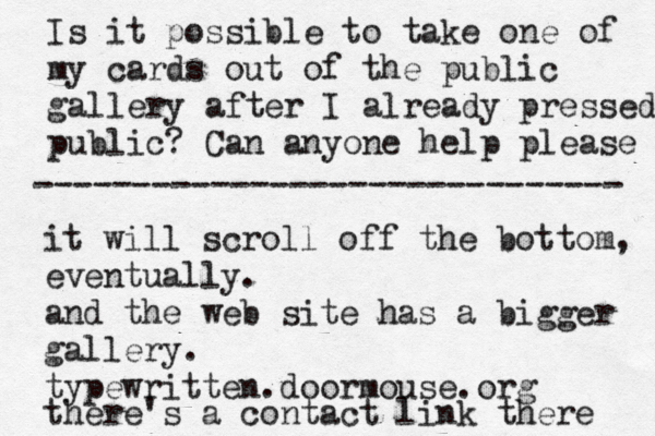Is it possible to take one of my cards out of the public gallery after I already pressed public? Can anyone help please it will scroll off the bottom, eventually. and the web site has a bigger gallery. typewritten. doormouse.org there's a contact link there ------------------------------ 