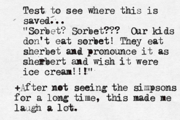 Test to see where this is saved... "Sorbet? Sorbet??? Our kids don't eat sorbet! They eat sherbet and pronounce it as sherbert and wish it were ice cream!!!" +After not seeing the simpsons for a long time, this made me laugh a lot.