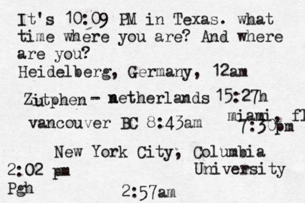 It's 10:09 PM in Texas. what time where you are? And where are you? New York City, Columbia University 2:57am Heidelberg, Germany, 12am Zitphen u - a netherlands 15:27h vancouver BC 8:43am 2:02 pm Pgh miami, fl 7:30pm 