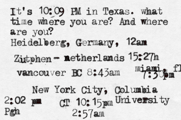 It's 10:09 PM in Texas. what time where you are? And where are you? New York City, Columbia University 2:57am Heidelberg, Germany, 12am Zitphen u - a netherlands 15:27h vancouver BC 8:43am 2:02 pm Pgh miami, fl 7:30pm CT 10:15pm