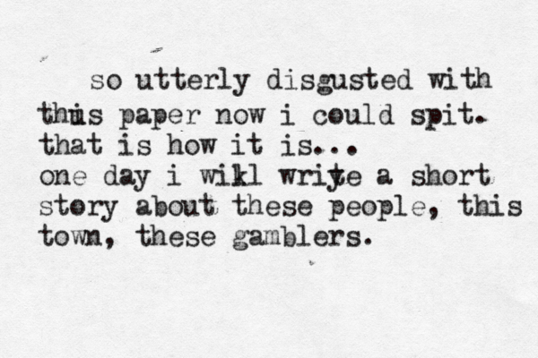 so utterly disgusted with thus i paper now i could spit . that is how it is... one day i wikl l wriye t a short story about these people, this town, these gamblers . 