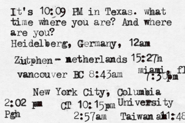 It's 10:09 PM in Texas. what time where you are? And where are you? New York City, Columbia University 2:57am Heidelberg, Germany, 12am Zitphen u - a netherlands 15:27h vancouver BC 8:43am 2:02 pm Pgh miami, fl 7:30pm CT 10:15 Taiwan 11:48 am