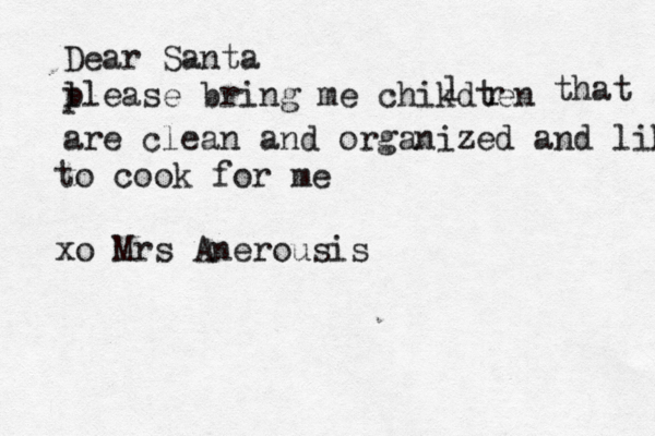 Dear Santa l please bring me chikdten l r that are clean and organized and like to cook for me xo Mrs Anerousis 