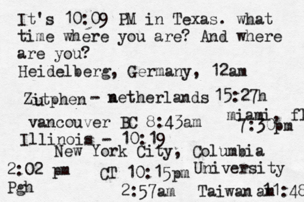 It's 10:09 PM in Texas. what time where you are? And where are you? New York City, Columbia University 2:57am Heidelberg, Germany, 12am Zitphen u - a netherlands 15:27h vancouver BC 8:43am 2:02 pm Pgh miami, fl 7:30pm CT 10:15 Taiwan 11:48 am Illinois - 10:19