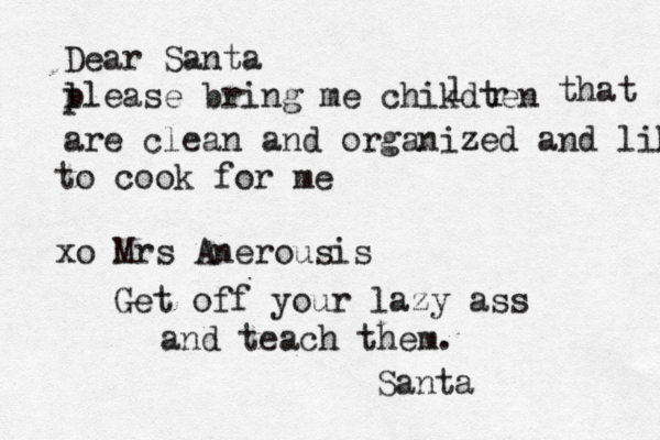 Dear Santa l please bring me chikdten l r that are clean and organized and like to cook for me xo Mrs Anerousis Get off your lazy ass and teach them. Santa