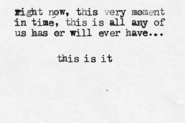 right now, this very moment in time, this is all any of us has or will ever have... this is it