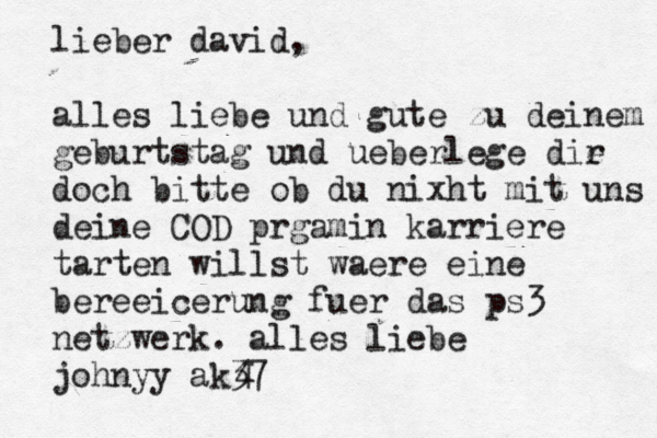 lieber david, alles liebe und gute zu deinem geburtstag und ueberlege die r doch bitte ob du nixht mit uns deine COD prgamin karriere tarten willst waere eine bereeicerung fuer das ps3 netzwerk. alles liebe johnyy ak37 4