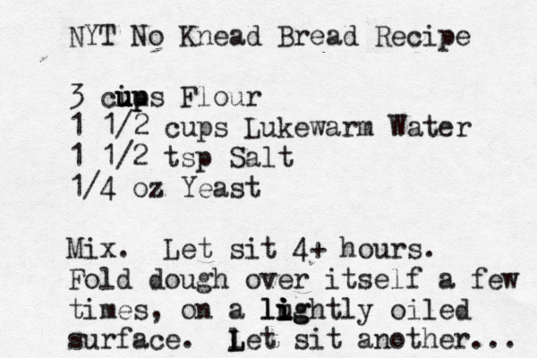 NYT No Knead Bread Recipe 3 ciu u ups up Flour 1 1/2 cups Lukewarm Water 1 1/2 tsp Salt 1/4 oz Yeast Mix. Let sit 4+ hours. Fold dough over itself a few times, on a lughtly i i i lig oiled surface. let L L sit another ... 