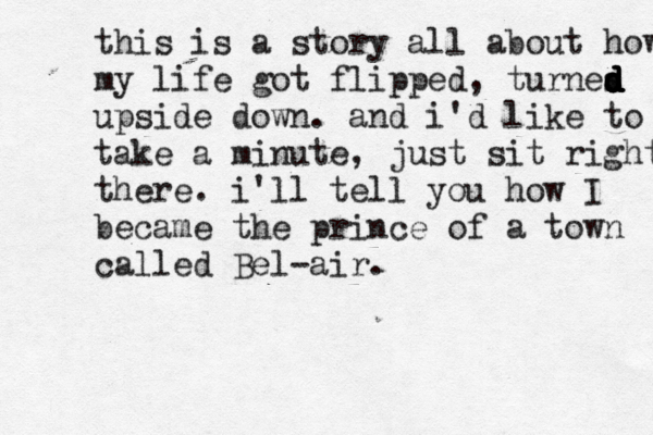 this is a story all about how my life got flipped, turnes d d d d d d upside down . and i'd like to take a minute, just sit right th there . i'll tell you how I became the prince of a town called Bel-air.
