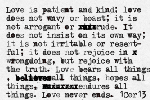 Love is patient and kind; love does not wnvy or boast; it is not arrogant or ride u u u u rud u u u u u xxxx xxxx xxxxrude. it I does not insist on its own way; it is not irritable or resent- ful; it does not rejoice in w x x x wrongdoing, but rejoice with the truth. Love bears all things , beleies all things ieves i i ieve ieves believes believes ieves , hopes all things, wndures e w w w exxxxxxx cc xxxxxxxx endures all things. Love never ends. 1Cor13 