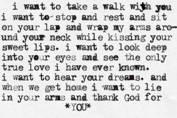 i want to take a walk wiyh t t t t you i want to stop and rest and sit on your lap and wrap my arms aro- und your neck while kissing your sweet lips . i want to look deep into your eyes and see the only true love i have ever known. i want to hear your dreams. and when we get home i want to lie in your arms and thank God for YOU * *