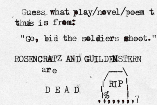Guess what play/novel/poem t thus i i s from: "Go, bid the soldiers shoot." ROSENCRATZ AND GUILDE M NSTERN ar e D E A D |% | | / ---\ | | | RIP ,,,,,,,,7 