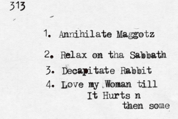 313 1. Annihilate Maggotz 2. Relax on tha Sabbath 3. Decapitate Rabbit 4. Love my Woman till It Hurts n then some