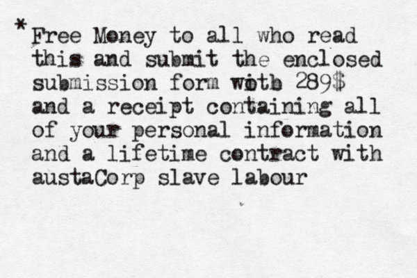 Free Money to all who read this and submit the enclosed submission form woth i b 289$ and a receipt containing all of your personal information and a lifetime contract with austaCorp slave labour * 